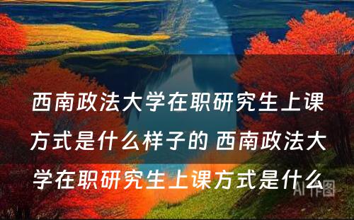 西南政法大学在职研究生上课方式是什么样子的 西南政法大学在职研究生上课方式是什么