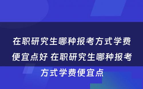 在职研究生哪种报考方式学费便宜点好 在职研究生哪种报考方式学费便宜点