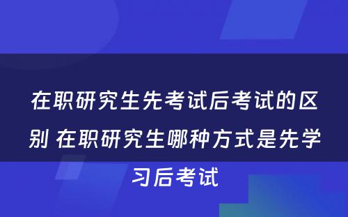 在职研究生先考试后考试的区别 在职研究生哪种方式是先学习后考试