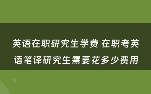 英语在职研究生学费 在职考英语笔译研究生需要花多少费用