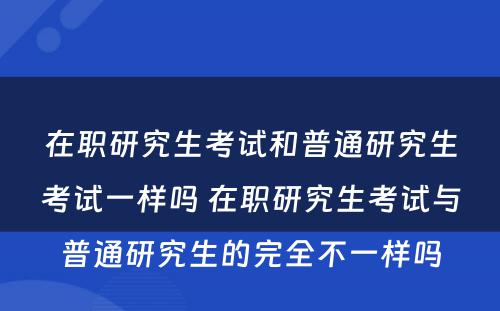 在职研究生考试和普通研究生考试一样吗 在职研究生考试与普通研究生的完全不一样吗