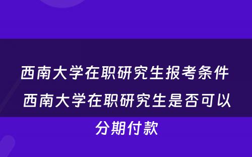 西南大学在职研究生报考条件 西南大学在职研究生是否可以分期付款