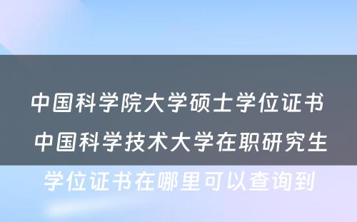 中国科学院大学硕士学位证书 中国科学技术大学在职研究生学位证书在哪里可以查询到