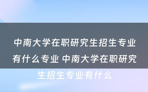 中南大学在职研究生招生专业有什么专业 中南大学在职研究生招生专业有什么