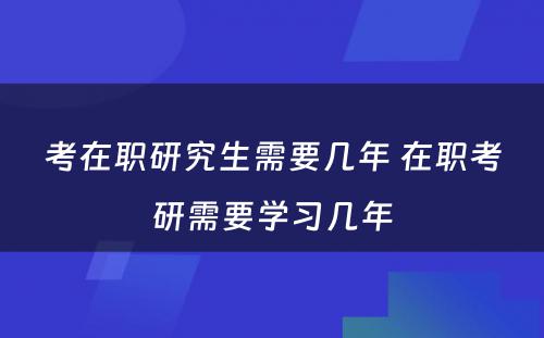 考在职研究生需要几年 在职考研需要学习几年