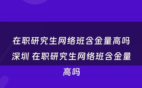 在职研究生网络班含金量高吗深圳 在职研究生网络班含金量高吗