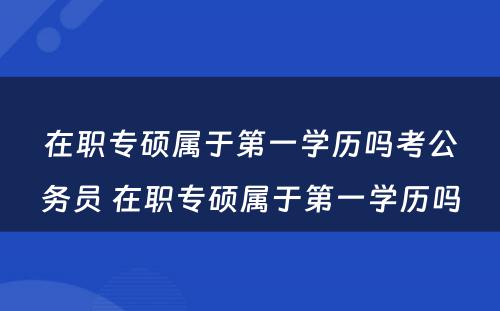 在职专硕属于第一学历吗考公务员 在职专硕属于第一学历吗