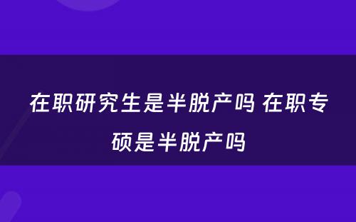 在职研究生是半脱产吗 在职专硕是半脱产吗