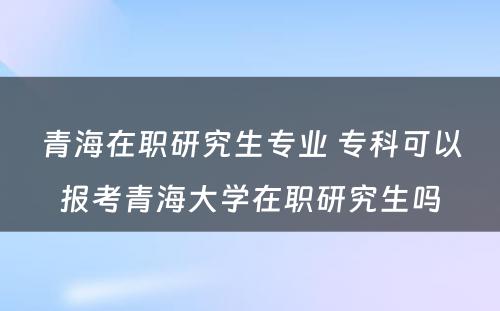 青海在职研究生专业 专科可以报考青海大学在职研究生吗