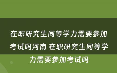 在职研究生同等学力需要参加考试吗河南 在职研究生同等学力需要参加考试吗