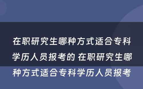 在职研究生哪种方式适合专科学历人员报考的 在职研究生哪种方式适合专科学历人员报考