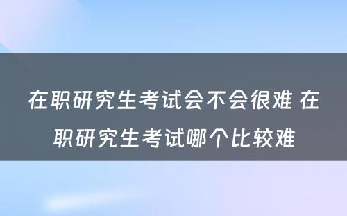 在职研究生考试会不会很难 在职研究生考试哪个比较难