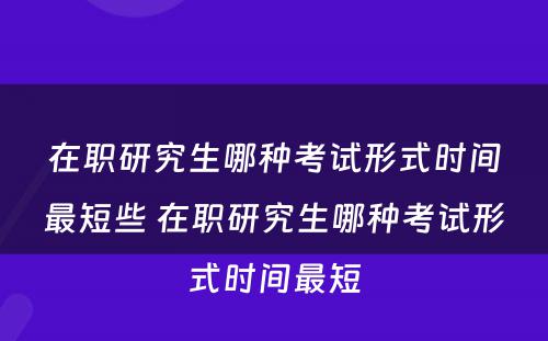 在职研究生哪种考试形式时间最短些 在职研究生哪种考试形式时间最短