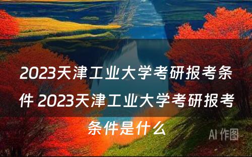 2023天津工业大学考研报考条件 2023天津工业大学考研报考条件是什么