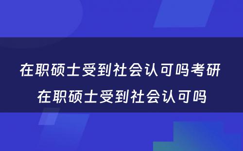 在职硕士受到社会认可吗考研 在职硕士受到社会认可吗