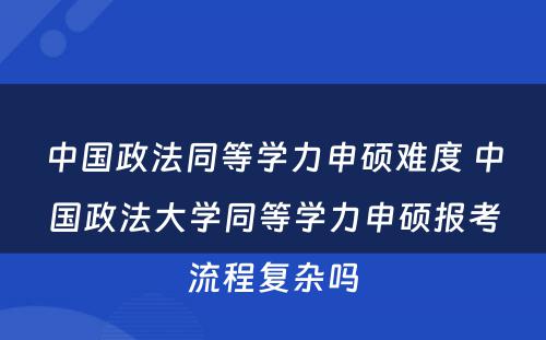 中国政法同等学力申硕难度 中国政法大学同等学力申硕报考流程复杂吗