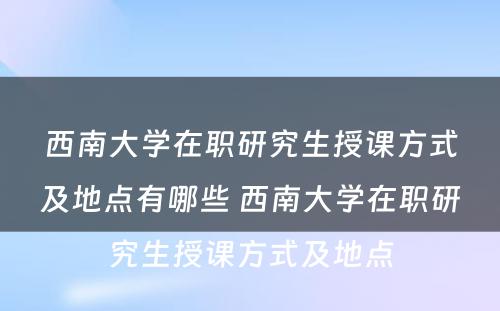 西南大学在职研究生授课方式及地点有哪些 西南大学在职研究生授课方式及地点