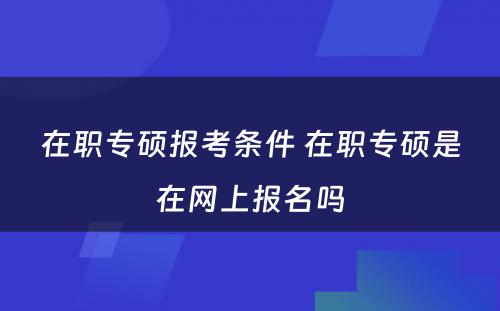 在职专硕报考条件 在职专硕是在网上报名吗