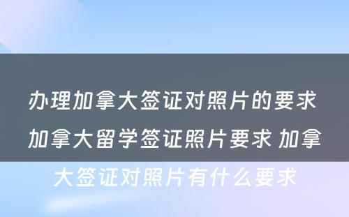 办理加拿大签证对照片的要求 加拿大留学签证照片要求 加拿大签证对照片有什么要求