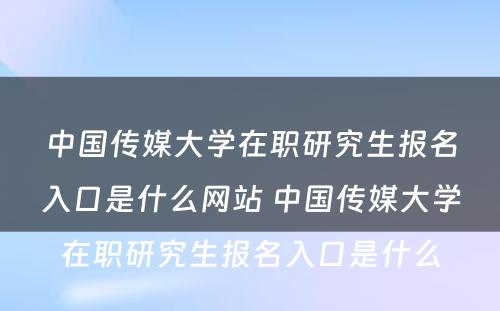 中国传媒大学在职研究生报名入口是什么网站 中国传媒大学在职研究生报名入口是什么