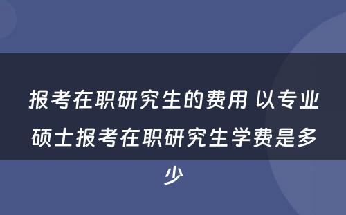 报考在职研究生的费用 以专业硕士报考在职研究生学费是多少