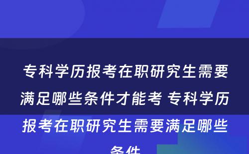 专科学历报考在职研究生需要满足哪些条件才能考 专科学历报考在职研究生需要满足哪些条件