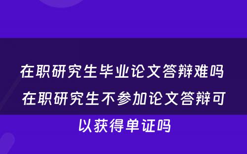 在职研究生毕业论文答辩难吗 在职研究生不参加论文答辩可以获得单证吗