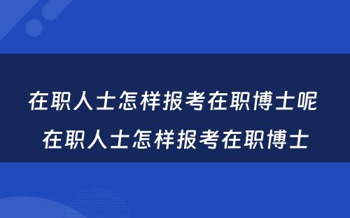 在职人士怎样报考在职博士呢 在职人士怎样报考在职博士