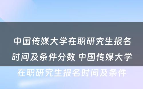 中国传媒大学在职研究生报名时间及条件分数 中国传媒大学在职研究生报名时间及条件