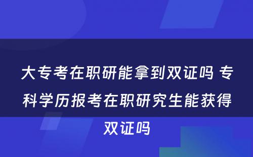 大专考在职研能拿到双证吗 专科学历报考在职研究生能获得双证吗