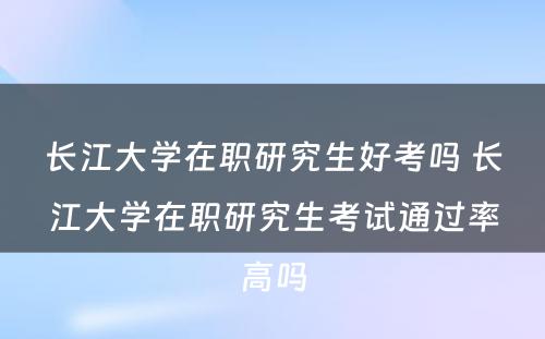 长江大学在职研究生好考吗 长江大学在职研究生考试通过率高吗