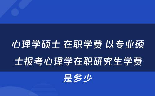 心理学硕士 在职学费 以专业硕士报考心理学在职研究生学费是多少