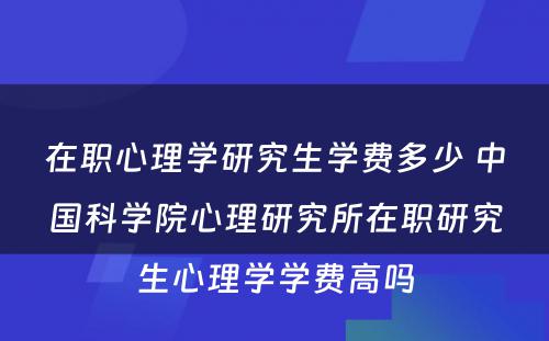 在职心理学研究生学费多少 中国科学院心理研究所在职研究生心理学学费高吗