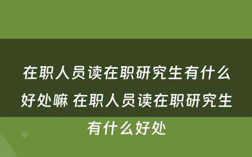 在职人员读在职研究生有什么好处嘛 在职人员读在职研究生有什么好处