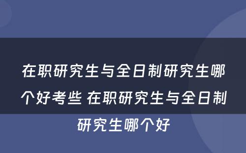 在职研究生与全日制研究生哪个好考些 在职研究生与全日制研究生哪个好