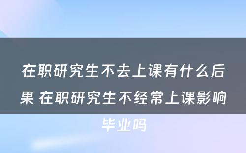 在职研究生不去上课有什么后果 在职研究生不经常上课影响毕业吗