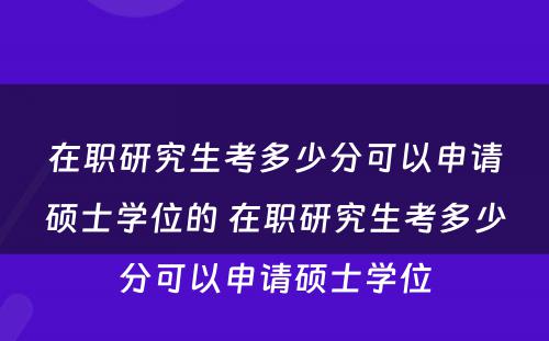 在职研究生考多少分可以申请硕士学位的 在职研究生考多少分可以申请硕士学位