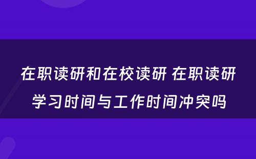 在职读研和在校读研 在职读研学习时间与工作时间冲突吗