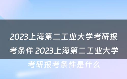 2023上海第二工业大学考研报考条件 2023上海第二工业大学考研报考条件是什么