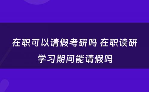 在职可以请假考研吗 在职读研学习期间能请假吗