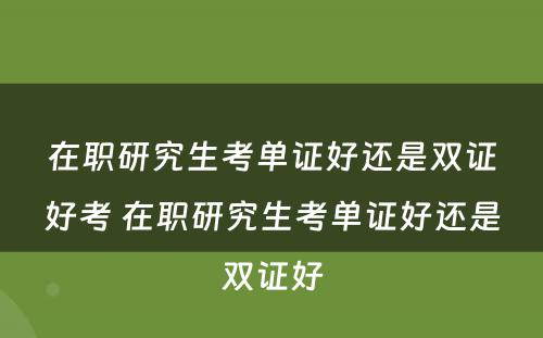 在职研究生考单证好还是双证好考 在职研究生考单证好还是双证好