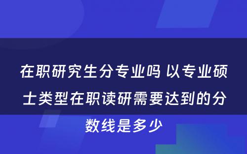 在职研究生分专业吗 以专业硕士类型在职读研需要达到的分数线是多少