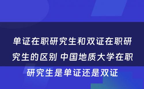 单证在职研究生和双证在职研究生的区别 中国地质大学在职研究生是单证还是双证