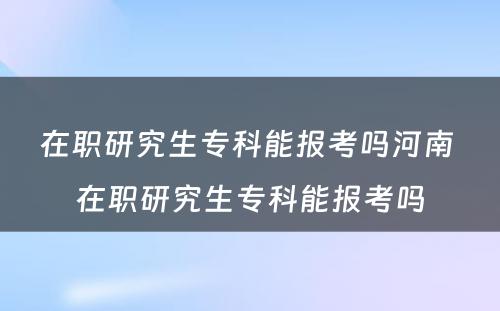 在职研究生专科能报考吗河南 在职研究生专科能报考吗