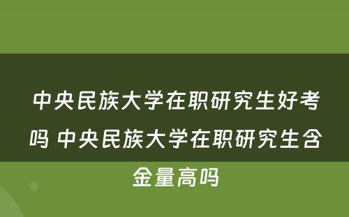 中央民族大学在职研究生好考吗 中央民族大学在职研究生含金量高吗