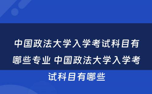 中国政法大学入学考试科目有哪些专业 中国政法大学入学考试科目有哪些