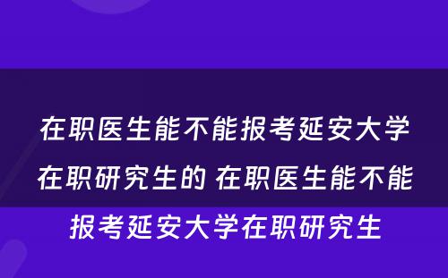 在职医生能不能报考延安大学在职研究生的 在职医生能不能报考延安大学在职研究生