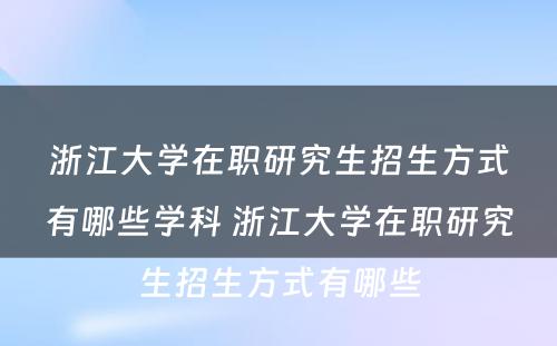 浙江大学在职研究生招生方式有哪些学科 浙江大学在职研究生招生方式有哪些