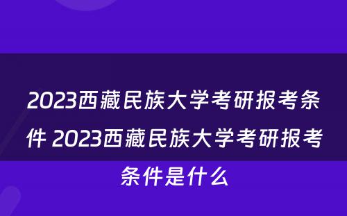 2023西藏民族大学考研报考条件 2023西藏民族大学考研报考条件是什么