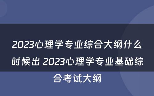 2023心理学专业综合大纲什么时候出 2023心理学专业基础综合考试大纲